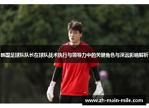 韩国足球队队长在球队战术执行与领导力中的关键角色与深远影响解析
