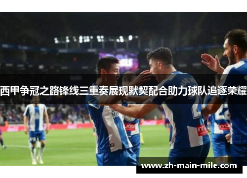 西甲争冠之路锋线三重奏展现默契配合助力球队追逐荣耀